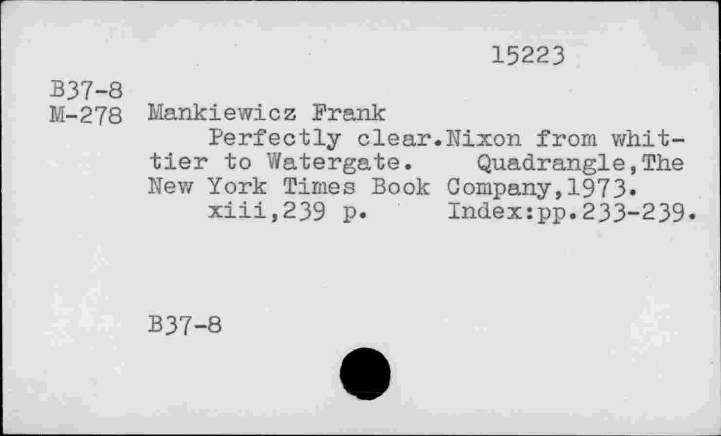 ﻿15223
B37-8
M-278 Mankiewicz Frank
Perfectly clear.Nixon from whittier to Watergate.	Quadrangle,The
Nev/ York Times Book Company, 1973» xiii,239 p. Indexipp.233-239.
B37-8